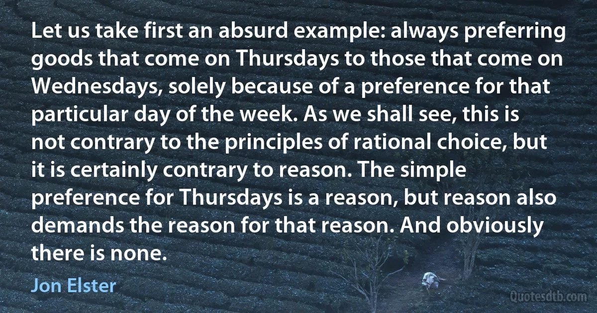 Let us take first an absurd example: always preferring goods that come on Thursdays to those that come on Wednesdays, solely because of a preference for that particular day of the week. As we shall see, this is not contrary to the principles of rational choice, but it is certainly contrary to reason. The simple preference for Thursdays is a reason, but reason also demands the reason for that reason. And obviously there is none. (Jon Elster)