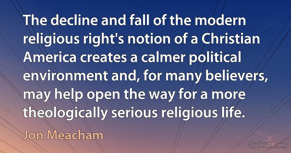 The decline and fall of the modern religious right's notion of a Christian America creates a calmer political environment and, for many believers, may help open the way for a more theologically serious religious life. (Jon Meacham)