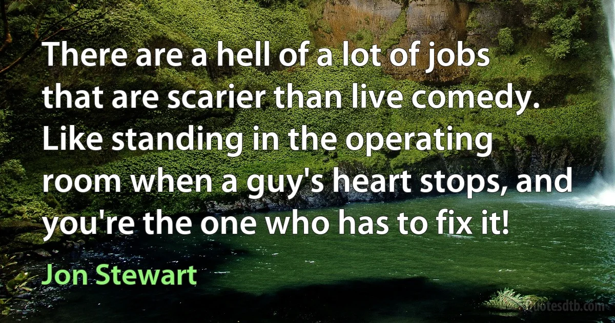 There are a hell of a lot of jobs that are scarier than live comedy. Like standing in the operating room when a guy's heart stops, and you're the one who has to fix it! (Jon Stewart)