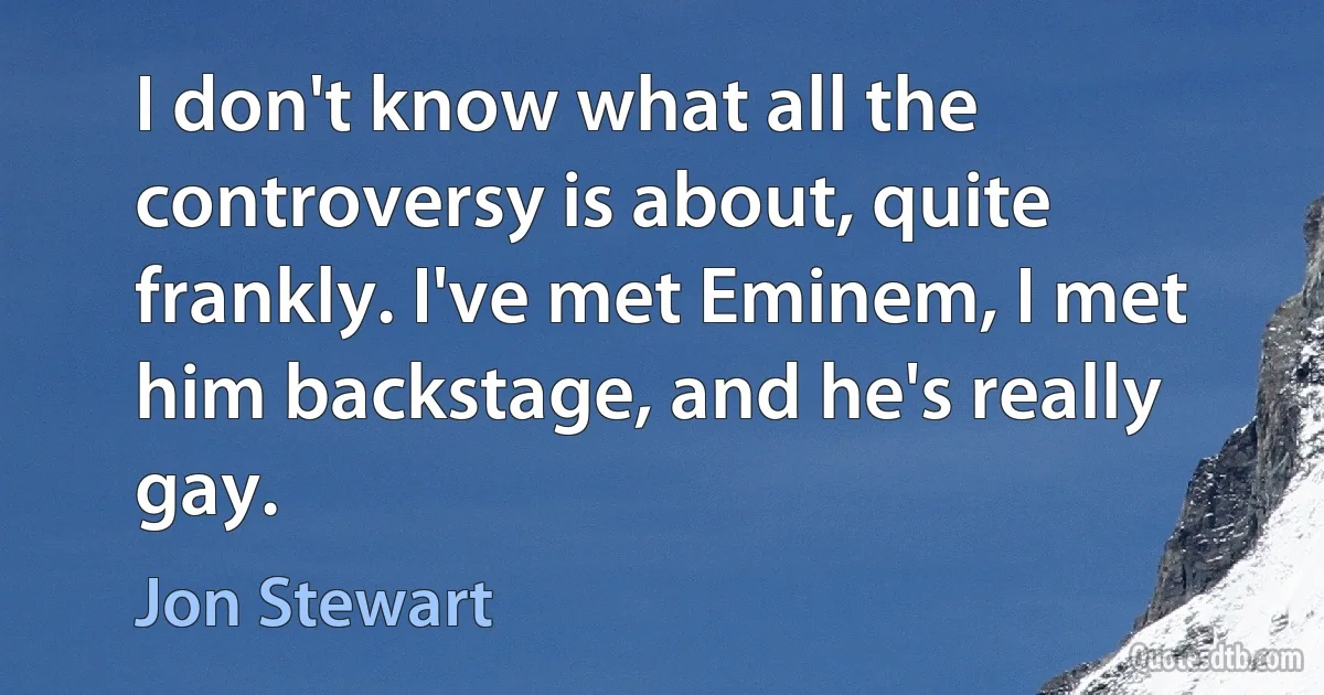 I don't know what all the controversy is about, quite frankly. I've met Eminem, I met him backstage, and he's really gay. (Jon Stewart)