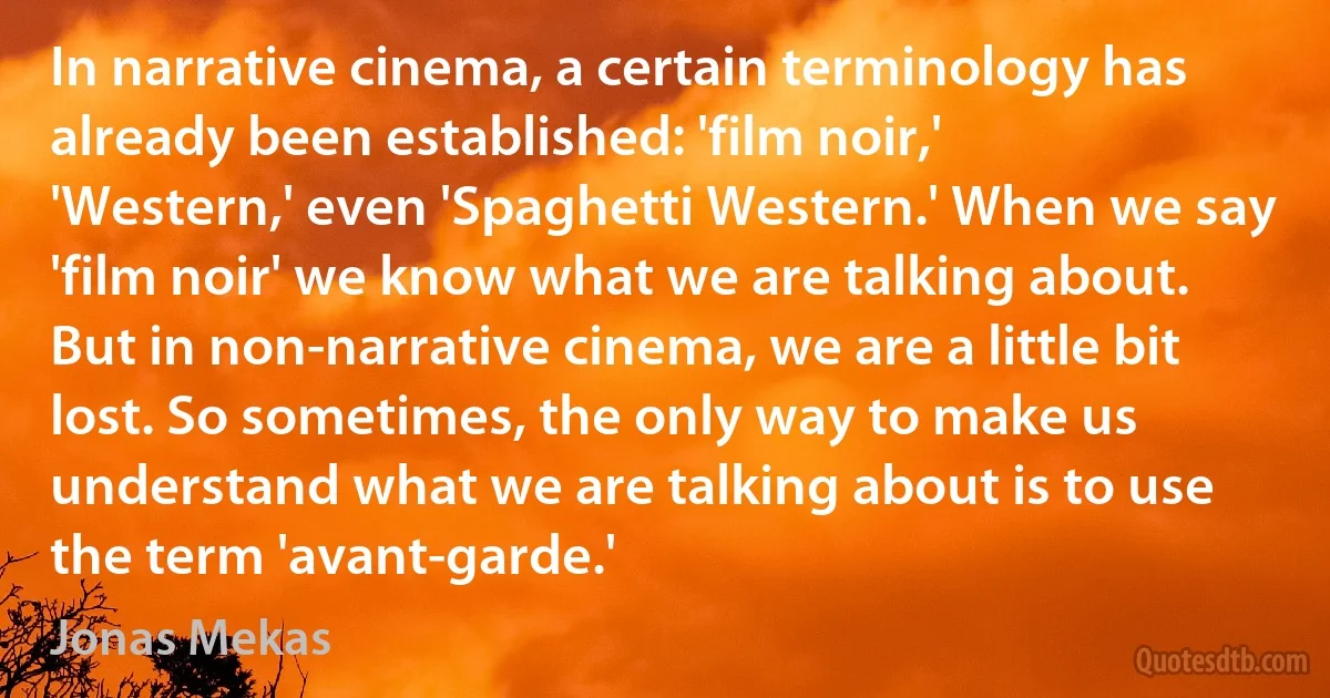 In narrative cinema, a certain terminology has already been established: 'film noir,' 'Western,' even 'Spaghetti Western.' When we say 'film noir' we know what we are talking about. But in non-narrative cinema, we are a little bit lost. So sometimes, the only way to make us understand what we are talking about is to use the term 'avant-garde.' (Jonas Mekas)