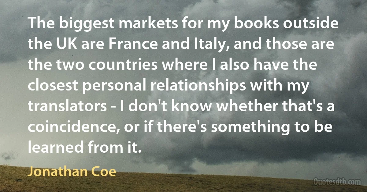 The biggest markets for my books outside the UK are France and Italy, and those are the two countries where I also have the closest personal relationships with my translators - I don't know whether that's a coincidence, or if there's something to be learned from it. (Jonathan Coe)