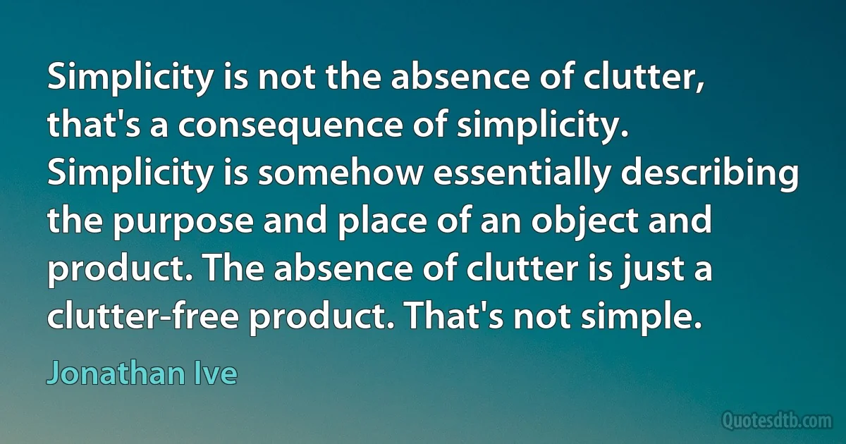 Simplicity is not the absence of clutter, that's a consequence of simplicity. Simplicity is somehow essentially describing the purpose and place of an object and product. The absence of clutter is just a clutter-free product. That's not simple. (Jonathan Ive)