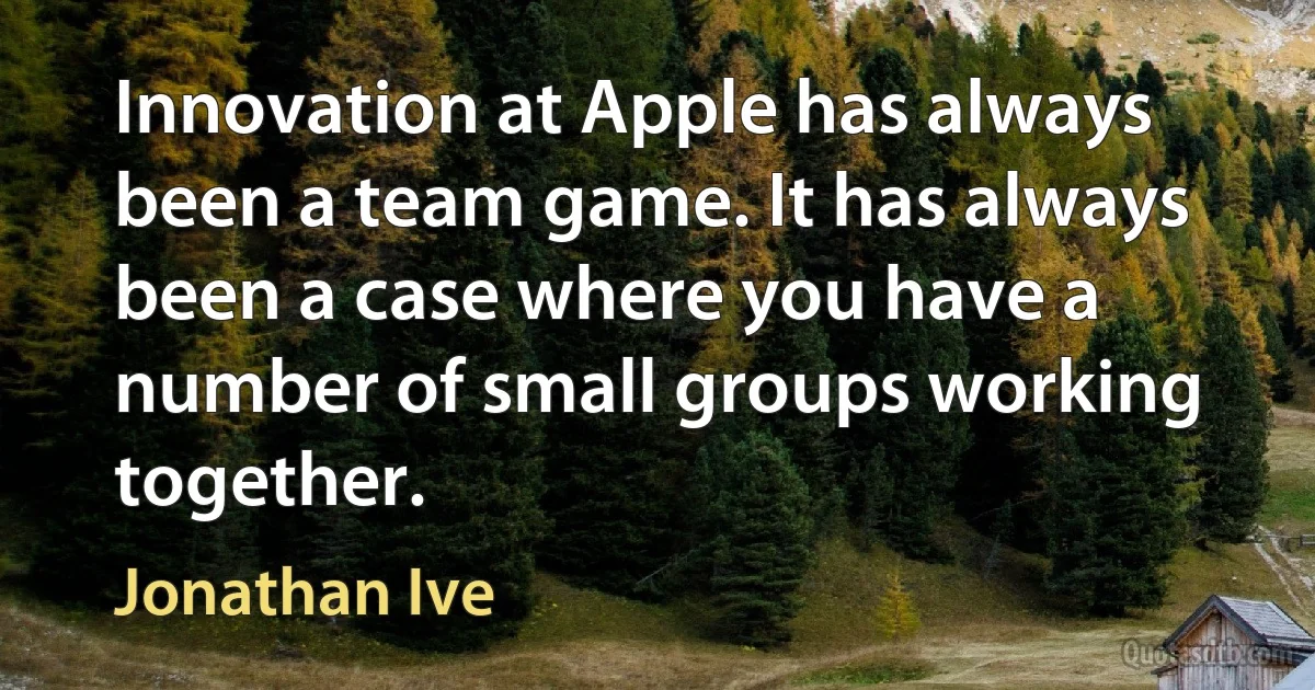 Innovation at Apple has always been a team game. It has always been a case where you have a number of small groups working together. (Jonathan Ive)