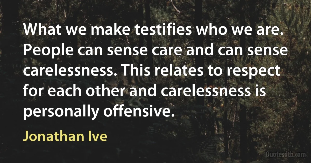 What we make testifies who we are. People can sense care and can sense carelessness. This relates to respect for each other and carelessness is personally offensive. (Jonathan Ive)