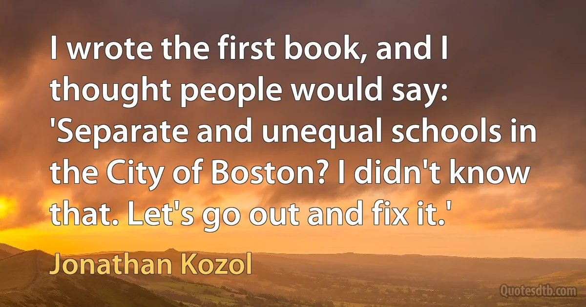 I wrote the first book, and I thought people would say: 'Separate and unequal schools in the City of Boston? I didn't know that. Let's go out and fix it.' (Jonathan Kozol)