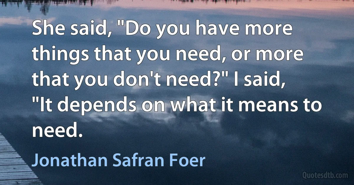 She said, "Do you have more things that you need, or more that you don't need?" I said, "It depends on what it means to need. (Jonathan Safran Foer)