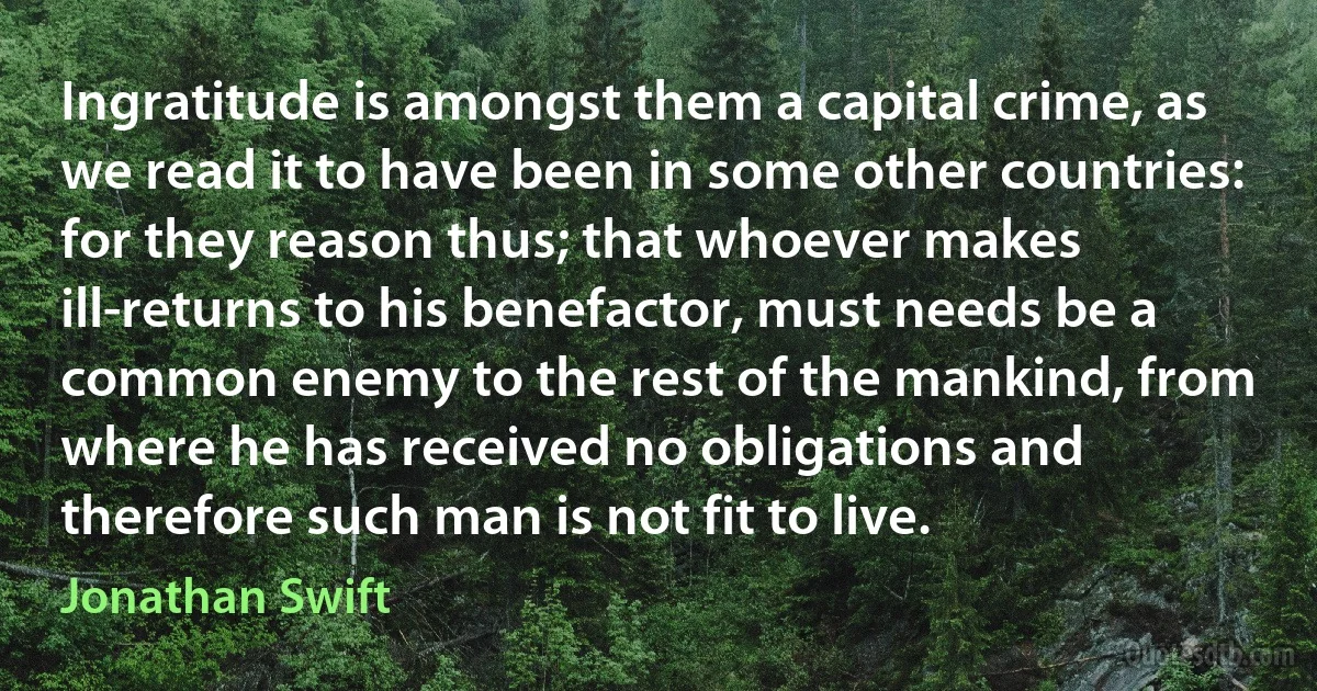 Ingratitude is amongst them a capital crime, as we read it to have been in some other countries: for they reason thus; that whoever makes ill-returns to his benefactor, must needs be a common enemy to the rest of the mankind, from where he has received no obligations and therefore such man is not fit to live. (Jonathan Swift)