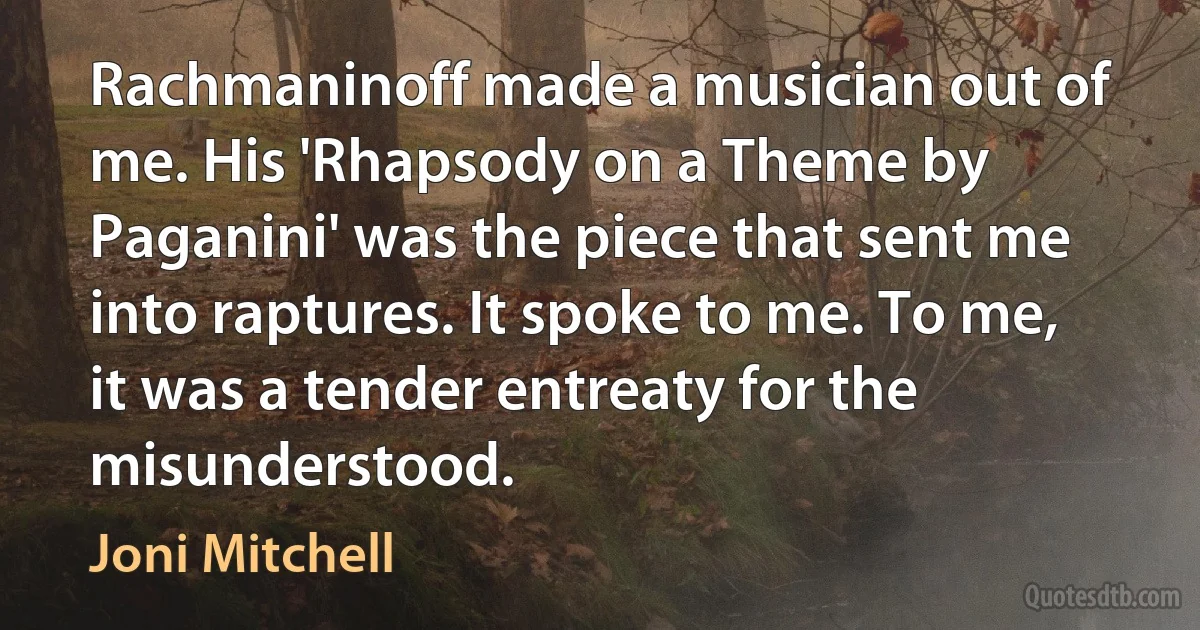 Rachmaninoff made a musician out of me. His 'Rhapsody on a Theme by Paganini' was the piece that sent me into raptures. It spoke to me. To me, it was a tender entreaty for the misunderstood. (Joni Mitchell)