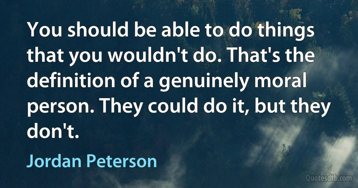 You should be able to do things that you wouldn't do. That's the definition of a genuinely moral person. They could do it, but they don't. (Jordan Peterson)