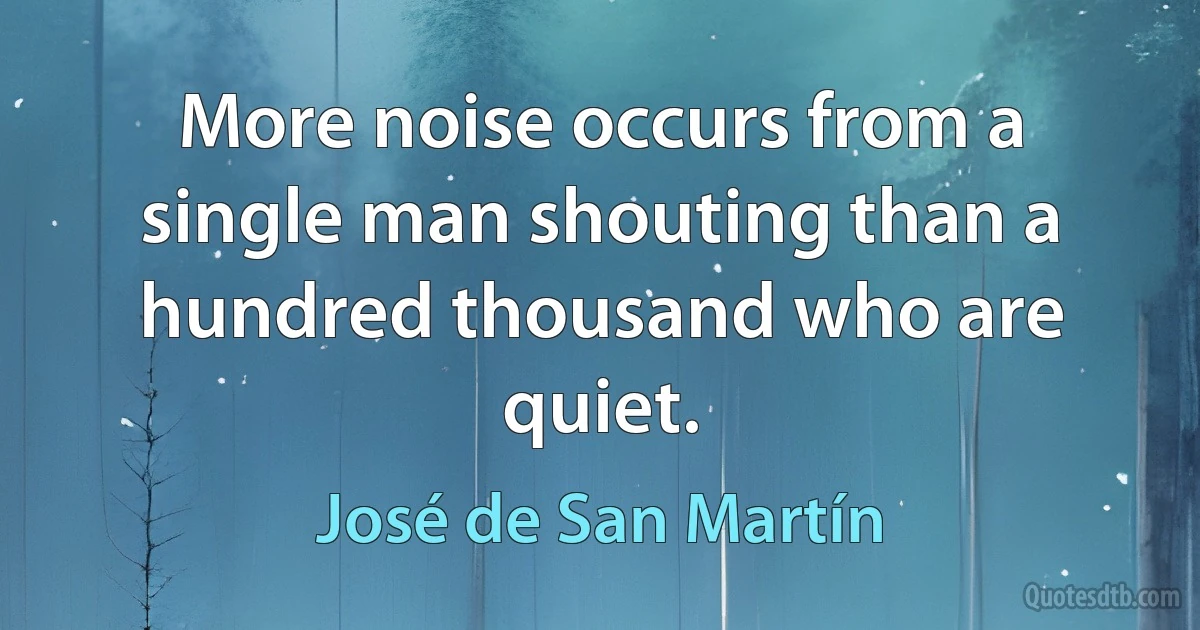 More noise occurs from a single man shouting than a hundred thousand who are quiet. (José de San Martín)