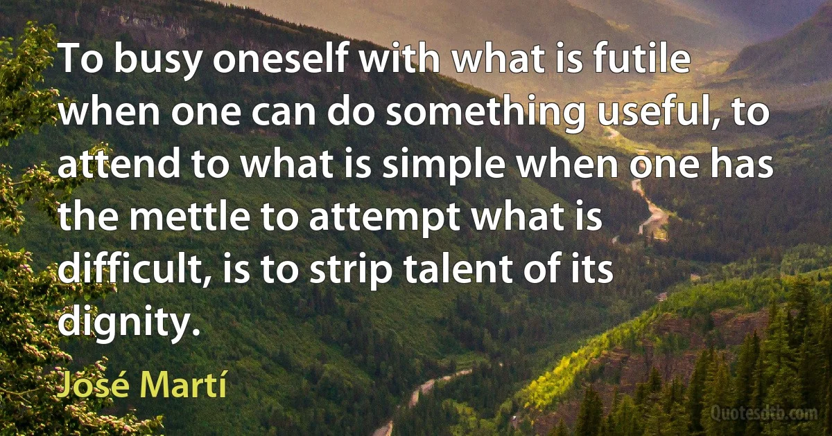 To busy oneself with what is futile when one can do something useful, to attend to what is simple when one has the mettle to attempt what is difficult, is to strip talent of its dignity. (José Martí)