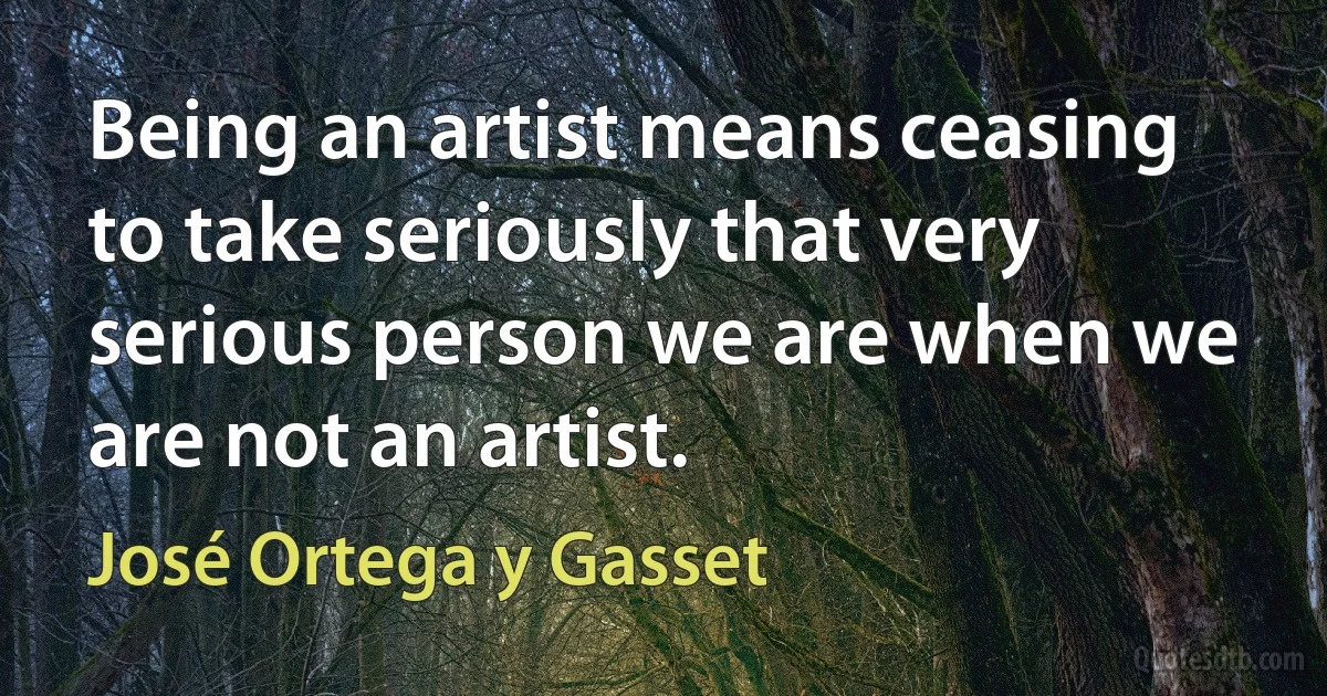 Being an artist means ceasing to take seriously that very serious person we are when we are not an artist. (José Ortega y Gasset)