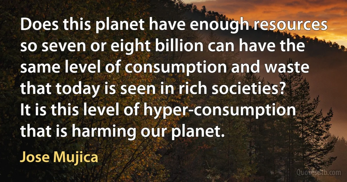 Does this planet have enough resources so seven or eight billion can have the same level of consumption and waste that today is seen in rich societies? It is this level of hyper-consumption that is harming our planet. (Jose Mujica)