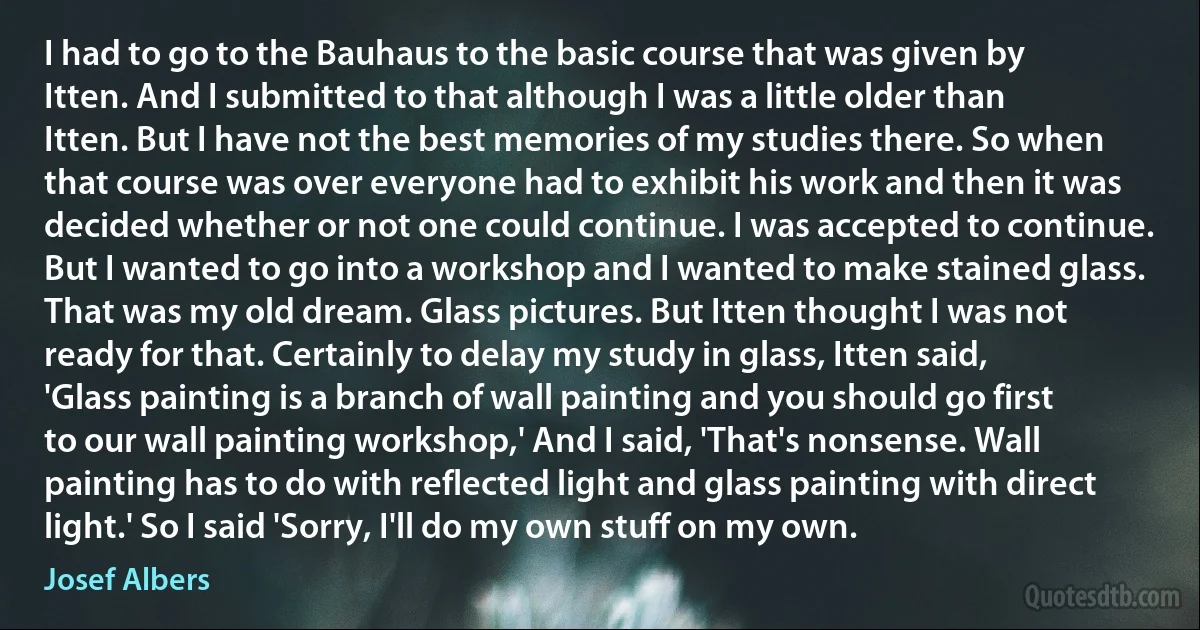 I had to go to the Bauhaus to the basic course that was given by Itten. And I submitted to that although I was a little older than Itten. But I have not the best memories of my studies there. So when that course was over everyone had to exhibit his work and then it was decided whether or not one could continue. I was accepted to continue. But I wanted to go into a workshop and I wanted to make stained glass. That was my old dream. Glass pictures. But Itten thought I was not ready for that. Certainly to delay my study in glass, Itten said, 'Glass painting is a branch of wall painting and you should go first to our wall painting workshop,' And I said, 'That's nonsense. Wall painting has to do with reflected light and glass painting with direct light.' So I said 'Sorry, I'll do my own stuff on my own. (Josef Albers)