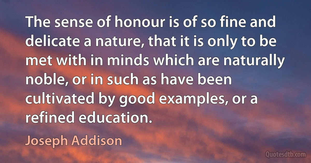 The sense of honour is of so fine and delicate a nature, that it is only to be met with in minds which are naturally noble, or in such as have been cultivated by good examples, or a refined education. (Joseph Addison)