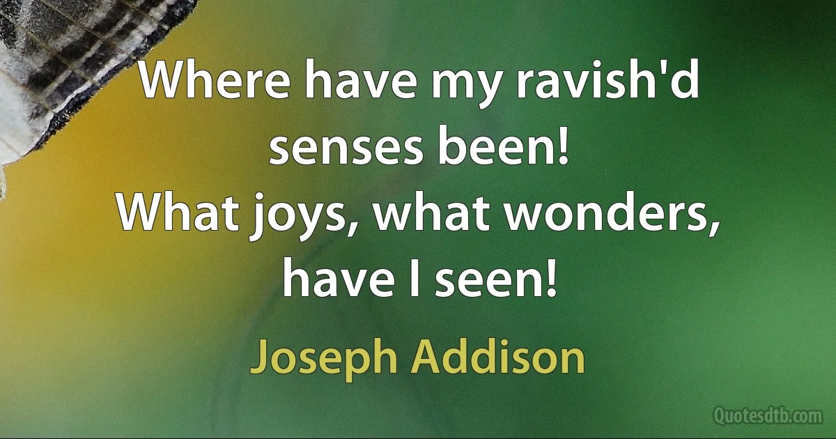 Where have my ravish'd senses been!
What joys, what wonders, have I seen! (Joseph Addison)