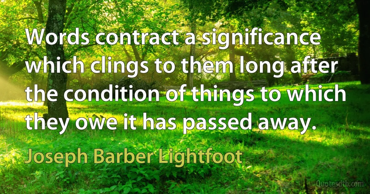 Words contract a significance which clings to them long after the condition of things to which they owe it has passed away. (Joseph Barber Lightfoot)