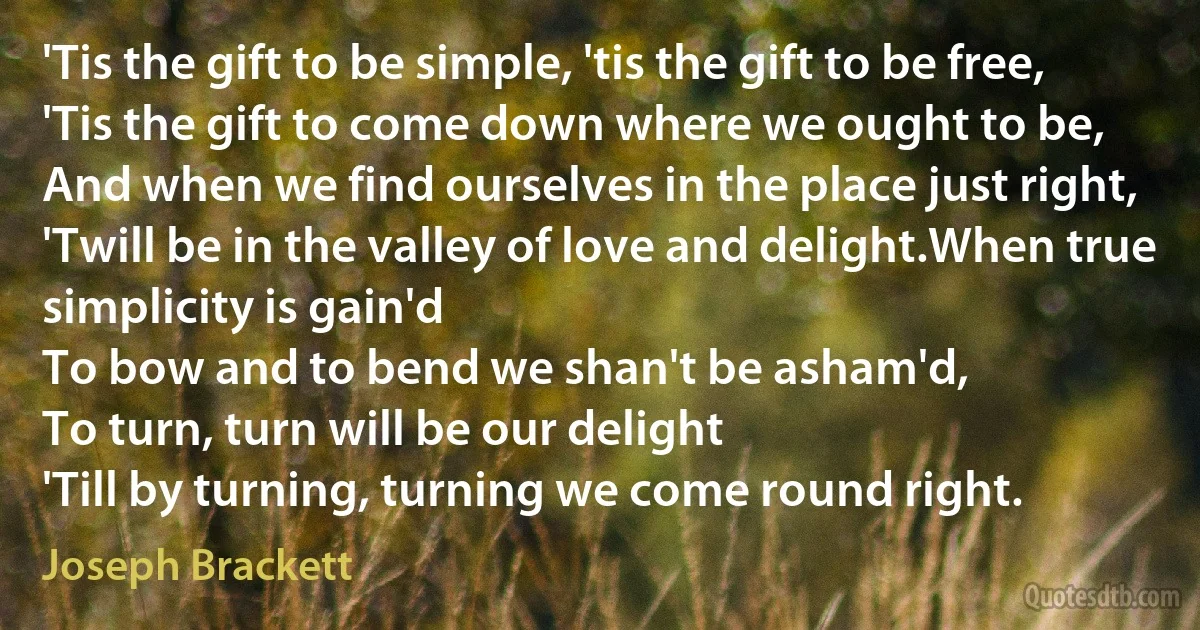 'Tis the gift to be simple, 'tis the gift to be free,
'Tis the gift to come down where we ought to be,
And when we find ourselves in the place just right,
'Twill be in the valley of love and delight.When true simplicity is gain'd
To bow and to bend we shan't be asham'd,
To turn, turn will be our delight
'Till by turning, turning we come round right. (Joseph Brackett)