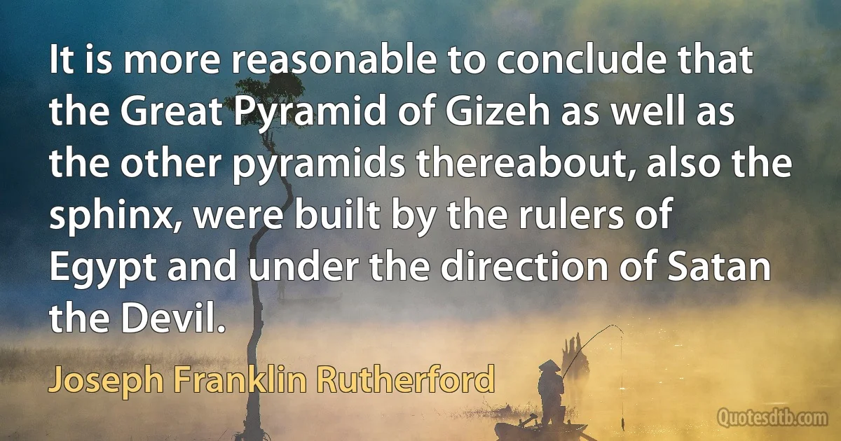 It is more reasonable to conclude that the Great Pyramid of Gizeh as well as the other pyramids thereabout, also the sphinx, were built by the rulers of Egypt and under the direction of Satan the Devil. (Joseph Franklin Rutherford)