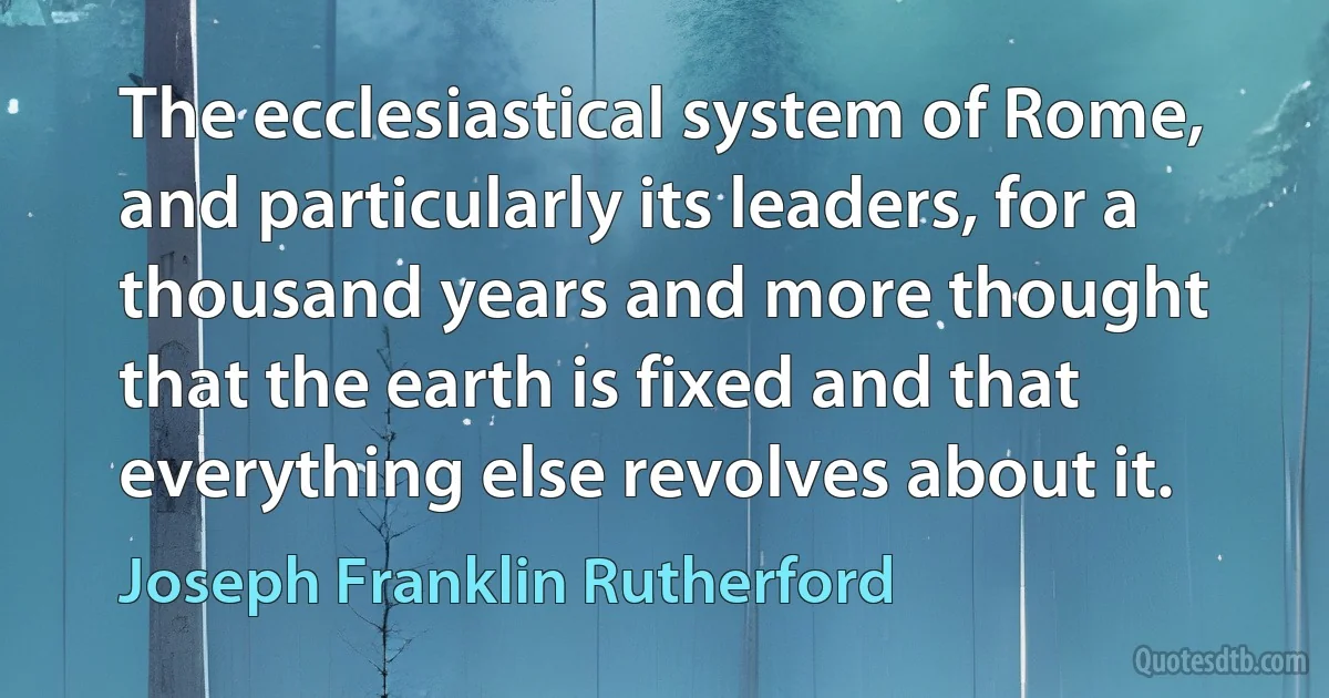 The ecclesiastical system of Rome, and particularly its leaders, for a thousand years and more thought that the earth is fixed and that everything else revolves about it. (Joseph Franklin Rutherford)