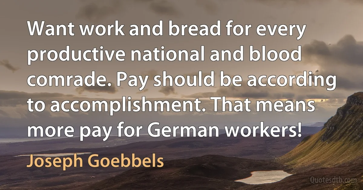 Want work and bread for every productive national and blood comrade. Pay should be according to accomplishment. That means more pay for German workers! (Joseph Goebbels)