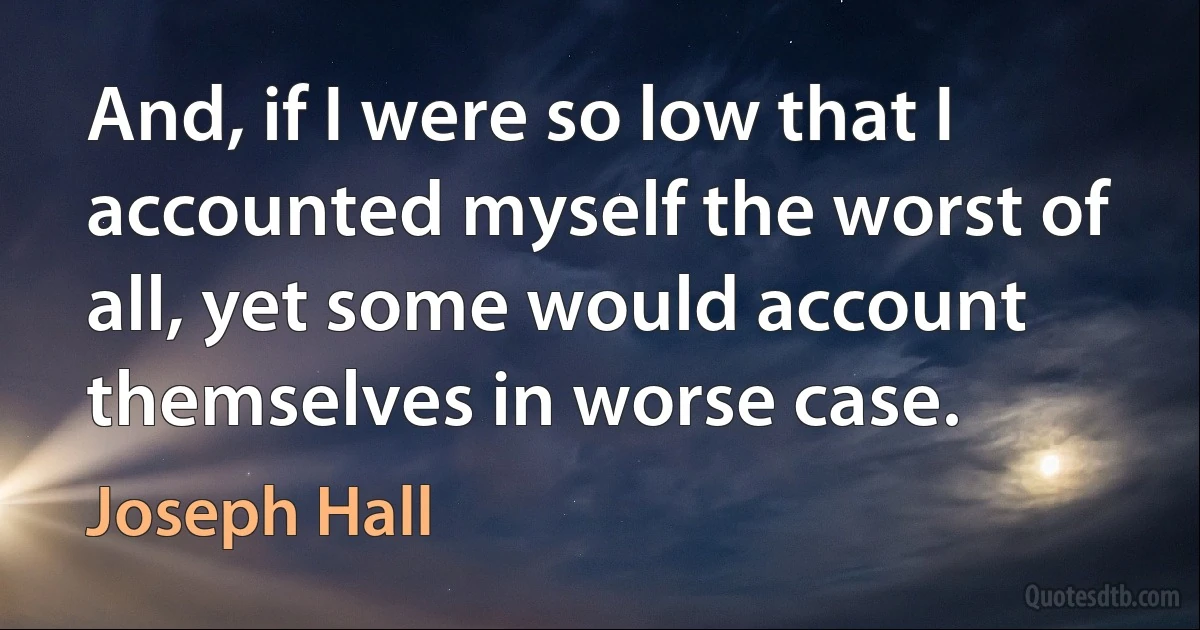 And, if I were so low that I accounted myself the worst of all, yet some would account themselves in worse case. (Joseph Hall)