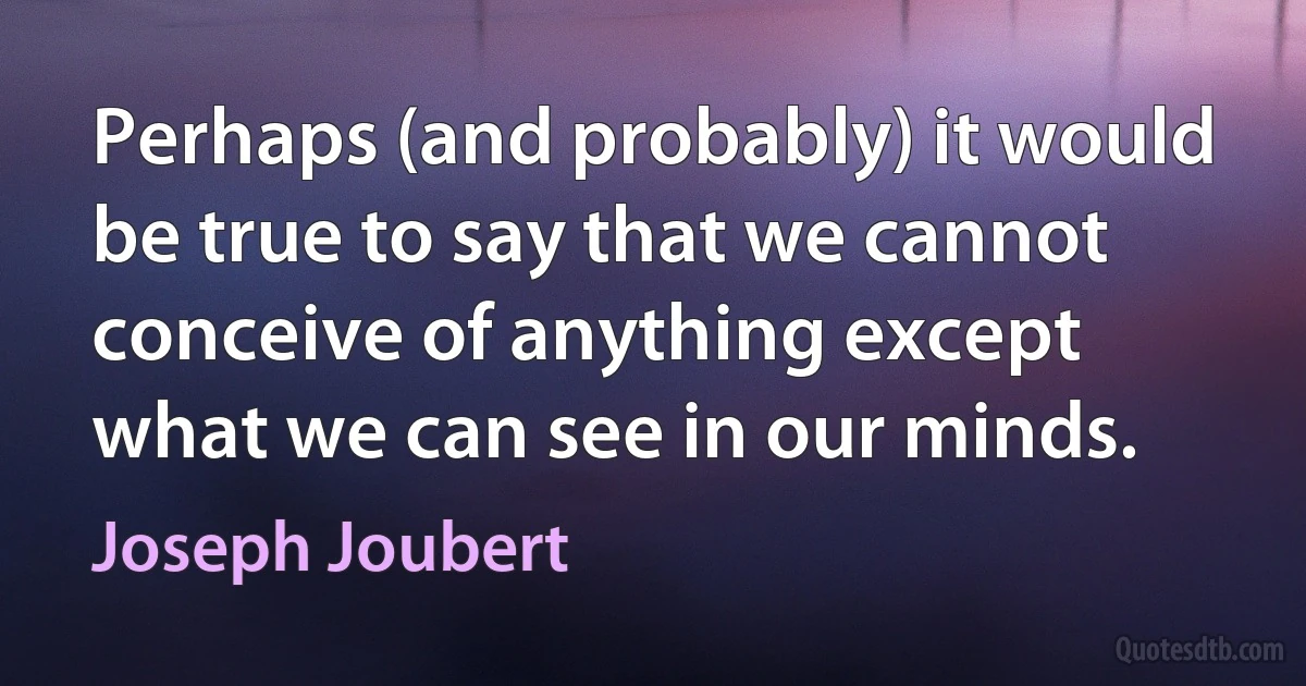 Perhaps (and probably) it would be true to say that we cannot conceive of anything except what we can see in our minds. (Joseph Joubert)