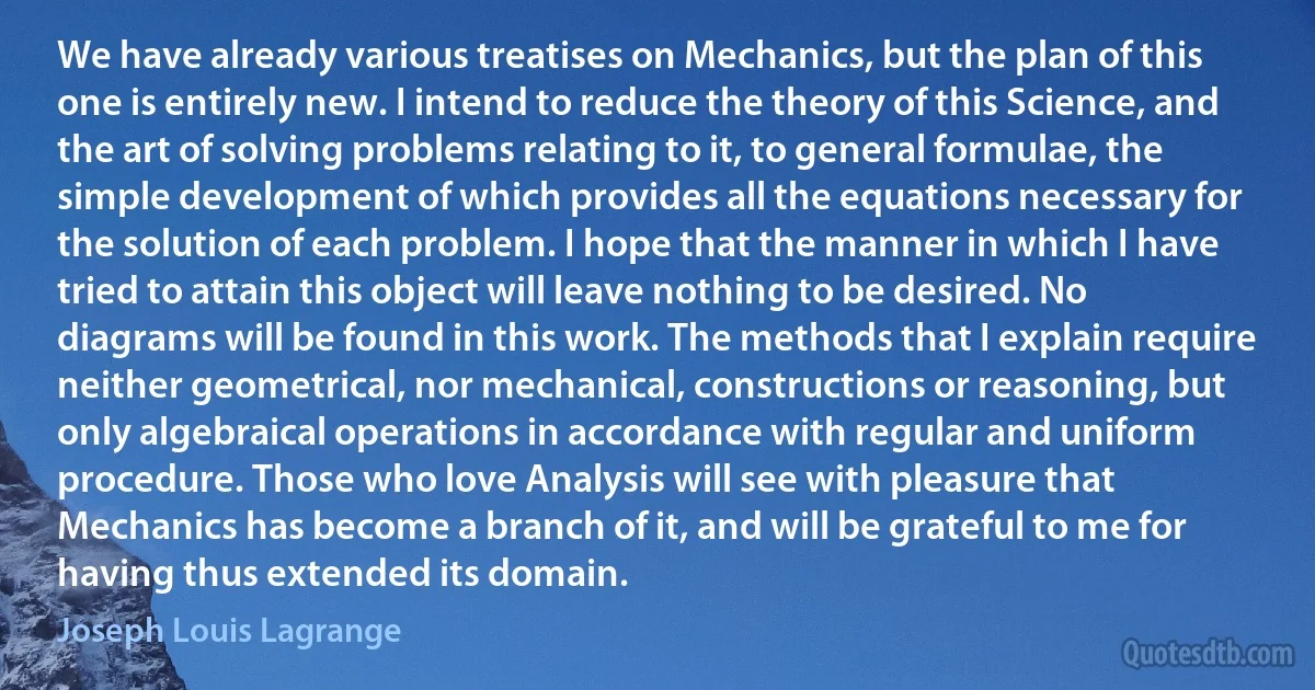 We have already various treatises on Mechanics, but the plan of this one is entirely new. I intend to reduce the theory of this Science, and the art of solving problems relating to it, to general formulae, the simple development of which provides all the equations necessary for the solution of each problem. I hope that the manner in which I have tried to attain this object will leave nothing to be desired. No diagrams will be found in this work. The methods that I explain require neither geometrical, nor mechanical, constructions or reasoning, but only algebraical operations in accordance with regular and uniform procedure. Those who love Analysis will see with pleasure that Mechanics has become a branch of it, and will be grateful to me for having thus extended its domain. (Joseph Louis Lagrange)