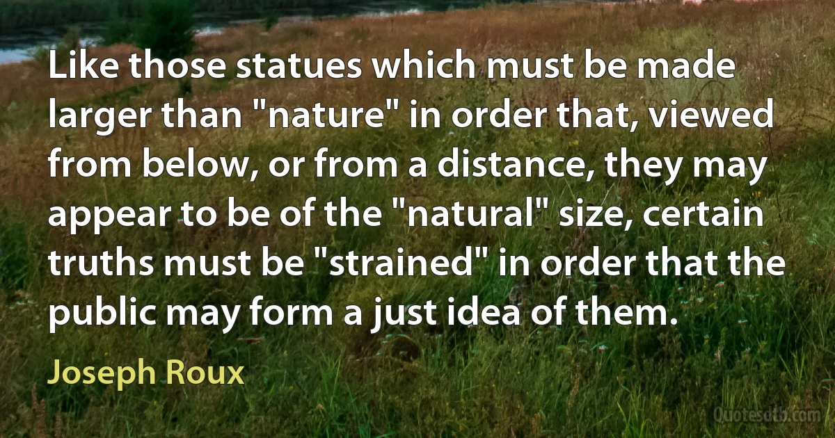 Like those statues which must be made larger than "nature" in order that, viewed from below, or from a distance, they may appear to be of the "natural" size, certain truths must be "strained" in order that the public may form a just idea of them. (Joseph Roux)