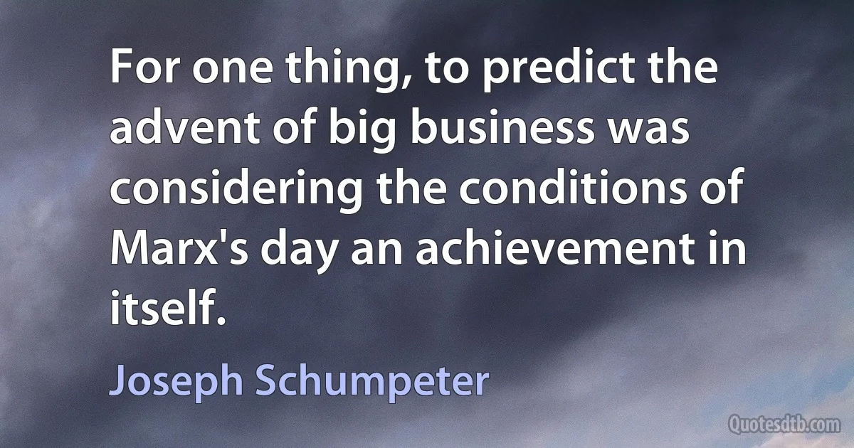 For one thing, to predict the advent of big business was considering the conditions of Marx's day an achievement in itself. (Joseph Schumpeter)