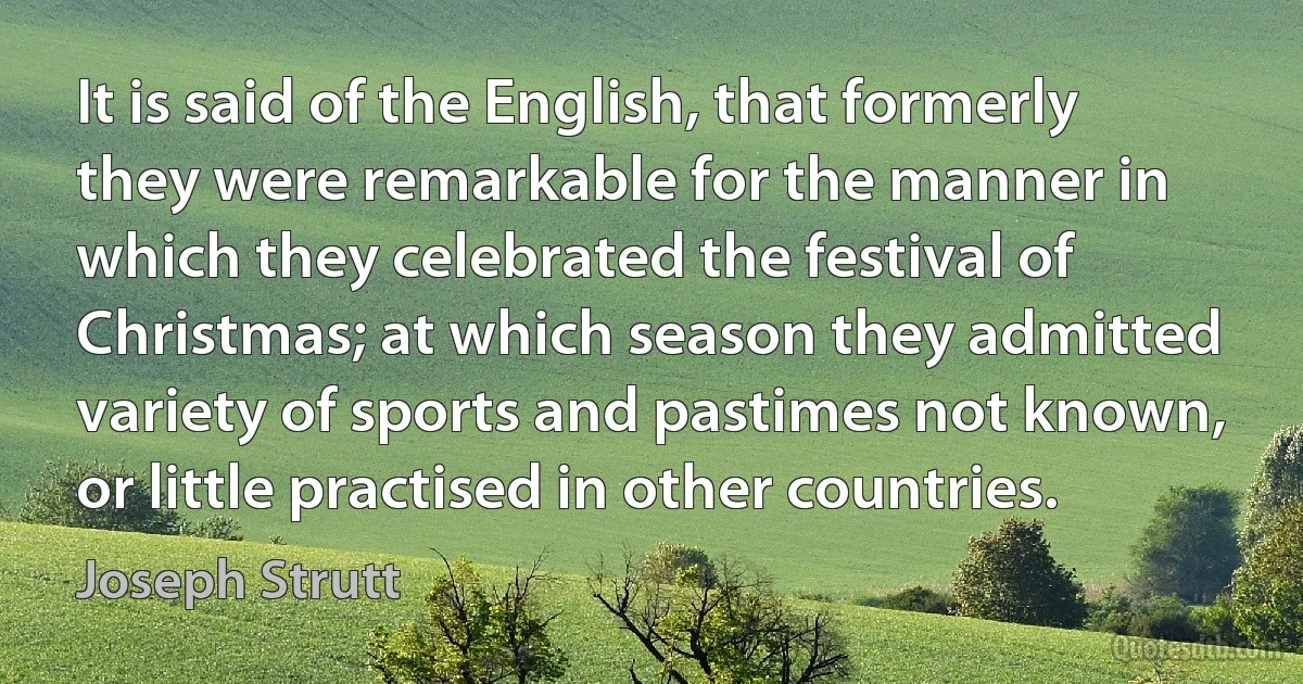 It is said of the English, that formerly they were remarkable for the manner in which they celebrated the festival of Christmas; at which season they admitted variety of sports and pastimes not known, or little practised in other countries. (Joseph Strutt)