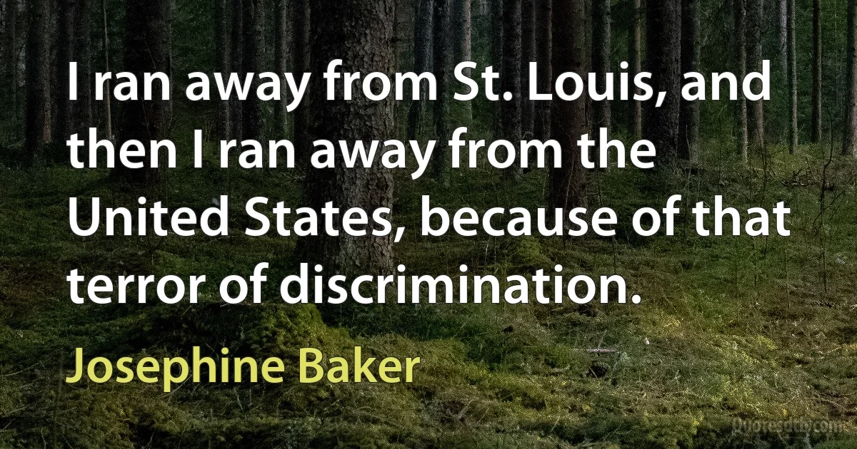 I ran away from St. Louis, and then I ran away from the United States, because of that terror of discrimination. (Josephine Baker)