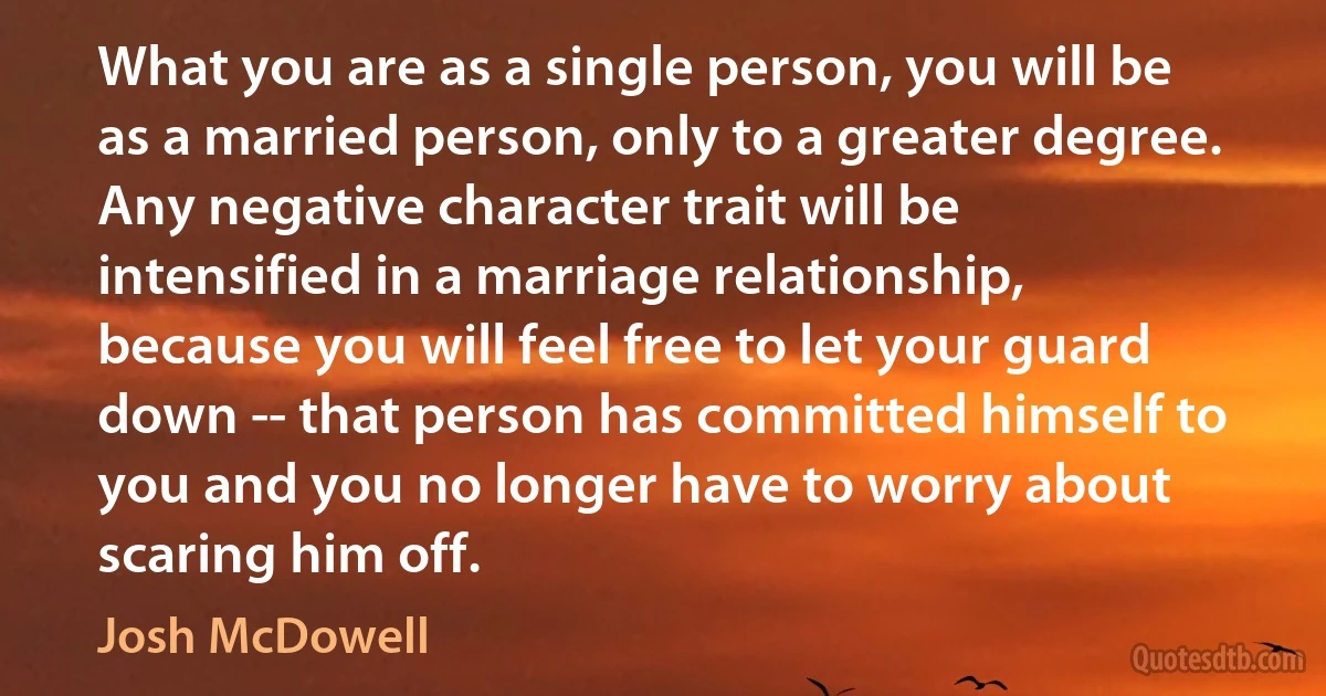 What you are as a single person, you will be as a married person, only to a greater degree. Any negative character trait will be intensified in a marriage relationship, because you will feel free to let your guard down -- that person has committed himself to you and you no longer have to worry about scaring him off. (Josh McDowell)