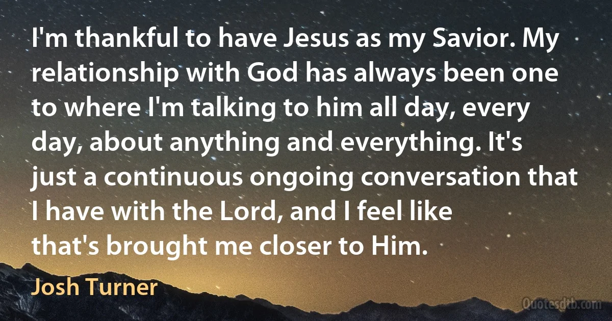 I'm thankful to have Jesus as my Savior. My relationship with God has always been one to where I'm talking to him all day, every day, about anything and everything. It's just a continuous ongoing conversation that I have with the Lord, and I feel like that's brought me closer to Him. (Josh Turner)