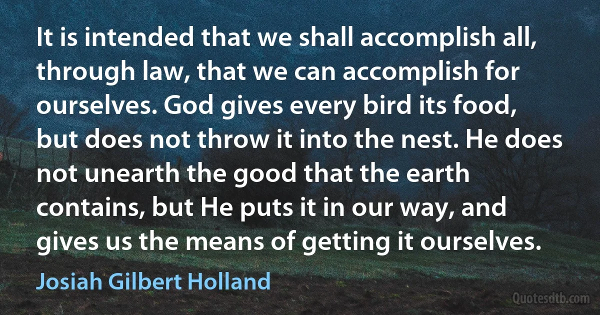 It is intended that we shall accomplish all, through law, that we can accomplish for ourselves. God gives every bird its food, but does not throw it into the nest. He does not unearth the good that the earth contains, but He puts it in our way, and gives us the means of getting it ourselves. (Josiah Gilbert Holland)