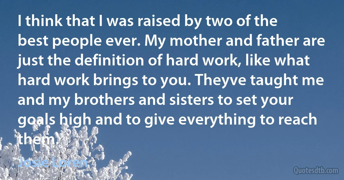 I think that I was raised by two of the best people ever. My mother and father are just the definition of hard work, like what hard work brings to you. Theyve taught me and my brothers and sisters to set your goals high and to give everything to reach them. (Josie Loren)