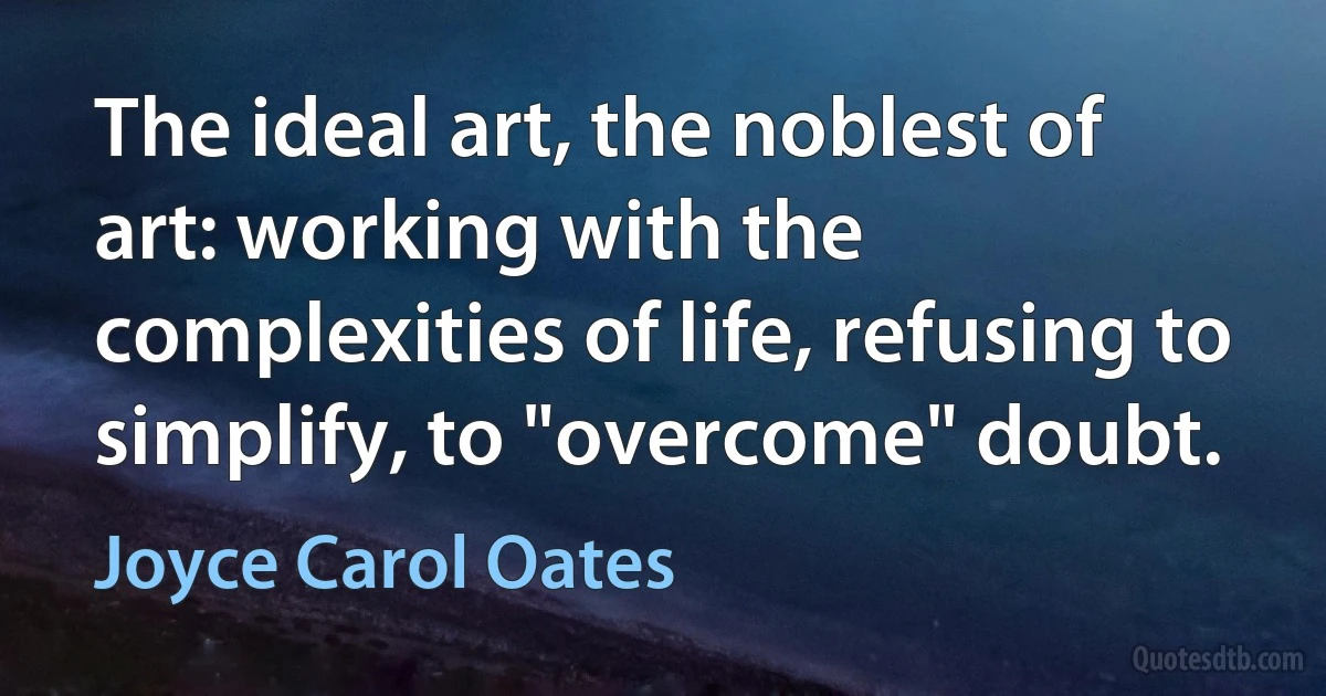 The ideal art, the noblest of art: working with the complexities of life, refusing to simplify, to "overcome" doubt. (Joyce Carol Oates)