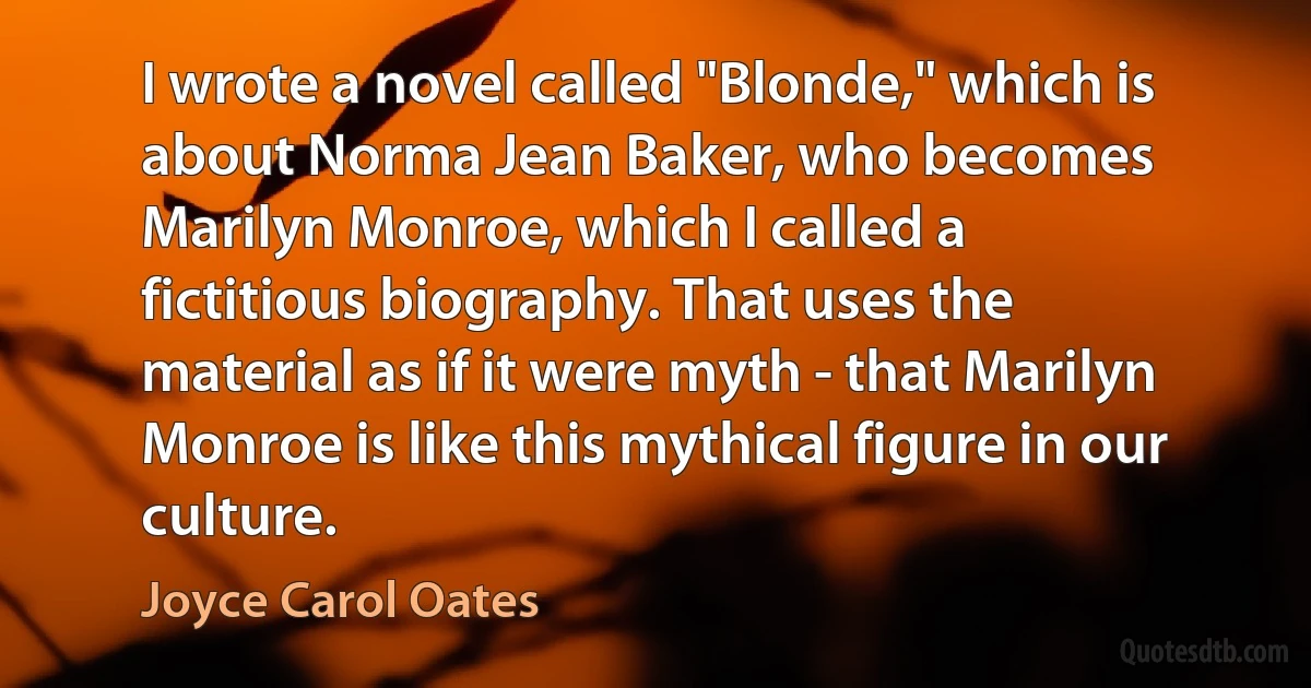 I wrote a novel called "Blonde," which is about Norma Jean Baker, who becomes Marilyn Monroe, which I called a fictitious biography. That uses the material as if it were myth - that Marilyn Monroe is like this mythical figure in our culture. (Joyce Carol Oates)