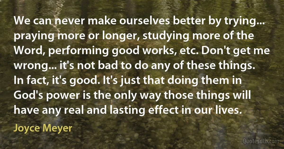 We can never make ourselves better by trying... praying more or longer, studying more of the Word, performing good works, etc. Don't get me wrong... it's not bad to do any of these things. In fact, it's good. It's just that doing them in God's power is the only way those things will have any real and lasting effect in our lives. (Joyce Meyer)