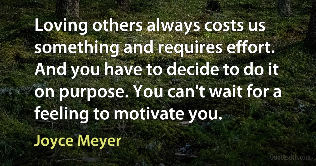 Loving others always costs us something and requires effort. And you have to decide to do it on purpose. You can't wait for a feeling to motivate you. (Joyce Meyer)