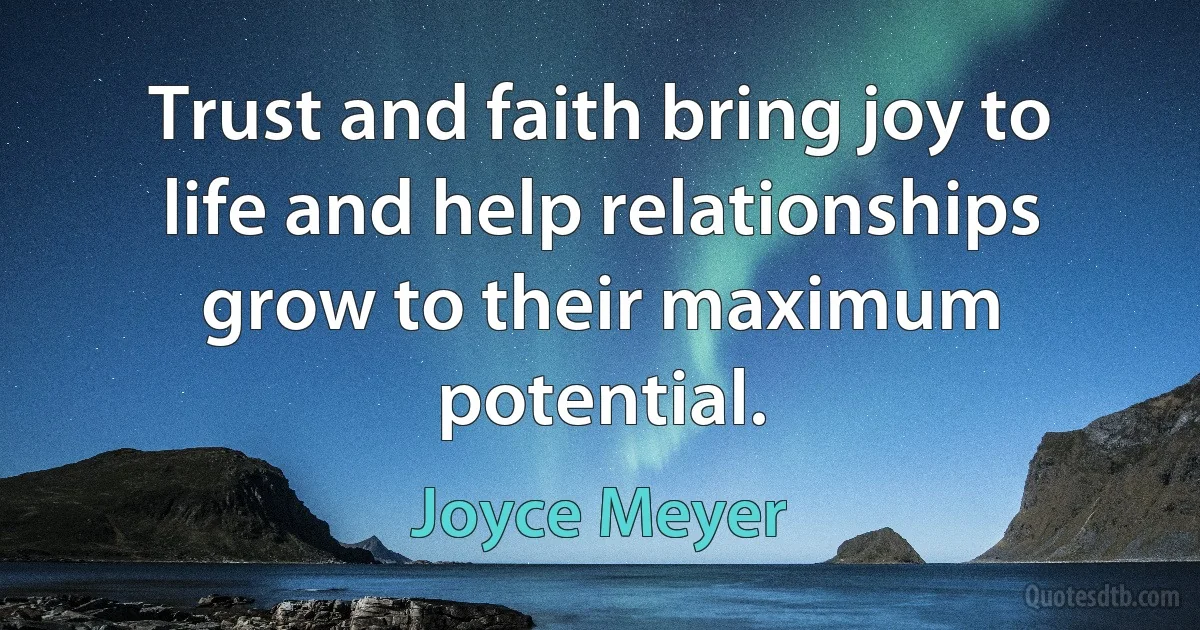 Trust and faith bring joy to life and help relationships grow to their maximum potential. (Joyce Meyer)