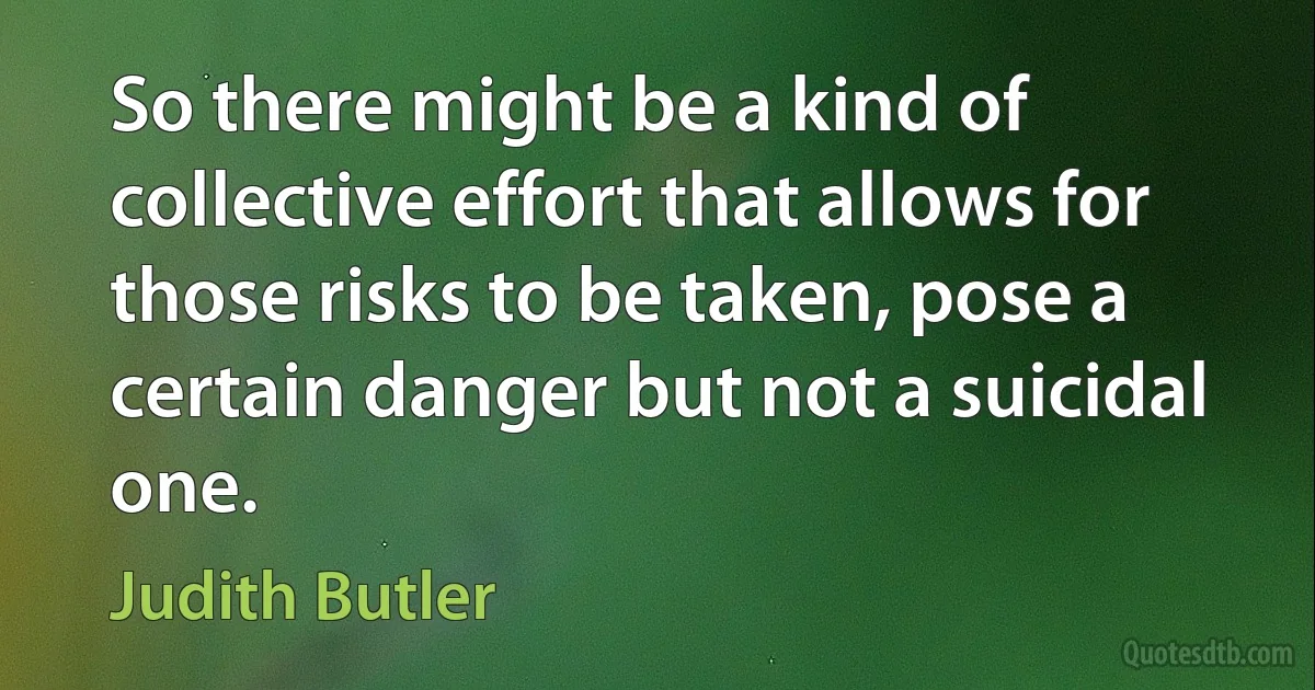 So there might be a kind of collective effort that allows for those risks to be taken, pose a certain danger but not a suicidal one. (Judith Butler)