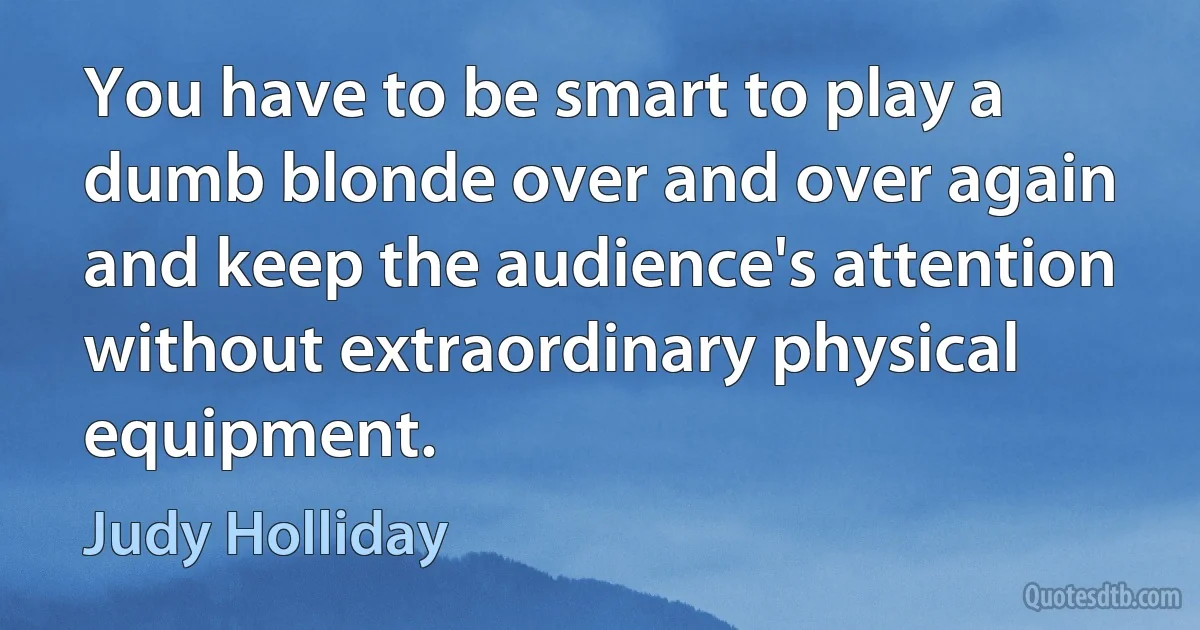 You have to be smart to play a dumb blonde over and over again and keep the audience's attention without extraordinary physical equipment. (Judy Holliday)