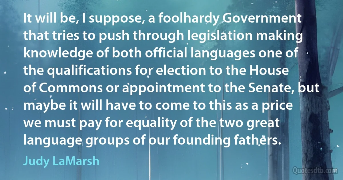 It will be, I suppose, a foolhardy Government that tries to push through legislation making knowledge of both official languages one of the qualifications for election to the House of Commons or appointment to the Senate, but maybe it will have to come to this as a price we must pay for equality of the two great language groups of our founding fathers. (Judy LaMarsh)