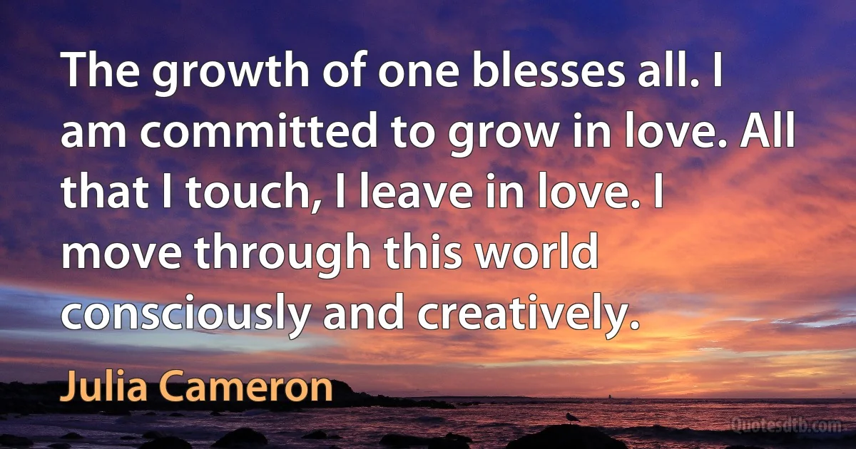 The growth of one blesses all. I am committed to grow in love. All that I touch, I leave in love. I move through this world consciously and creatively. (Julia Cameron)