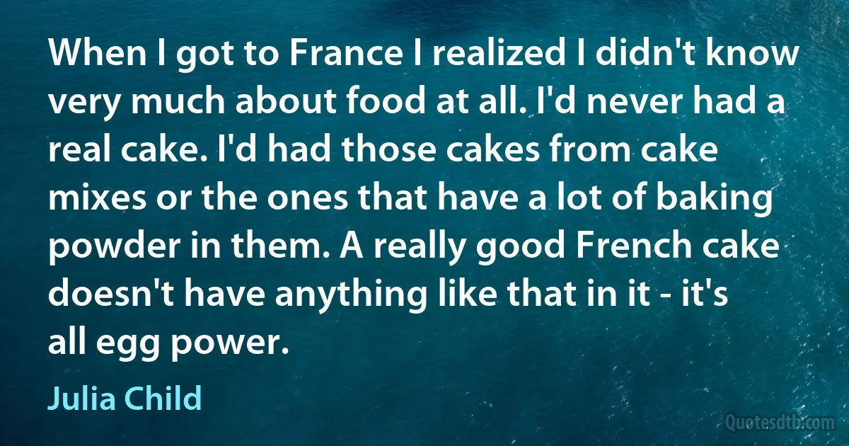 When I got to France I realized I didn't know very much about food at all. I'd never had a real cake. I'd had those cakes from cake mixes or the ones that have a lot of baking powder in them. A really good French cake doesn't have anything like that in it - it's all egg power. (Julia Child)