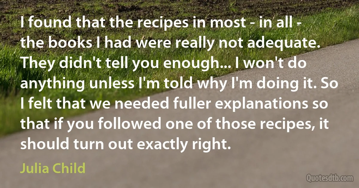 I found that the recipes in most - in all - the books I had were really not adequate. They didn't tell you enough... I won't do anything unless I'm told why I'm doing it. So I felt that we needed fuller explanations so that if you followed one of those recipes, it should turn out exactly right. (Julia Child)