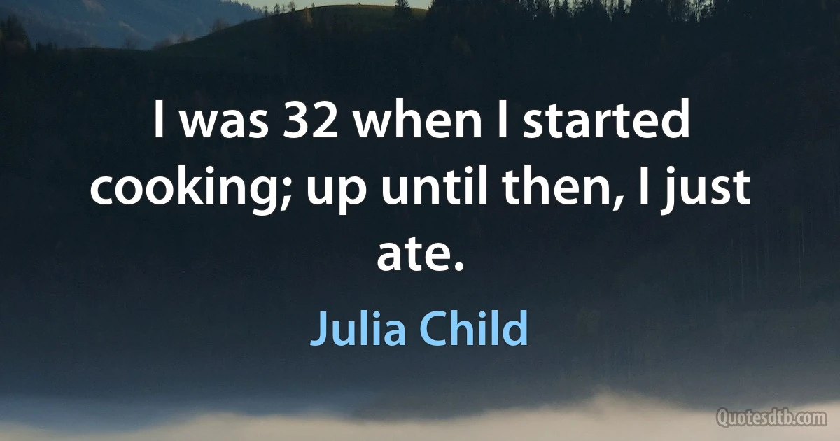 I was 32 when I started cooking; up until then, I just ate. (Julia Child)