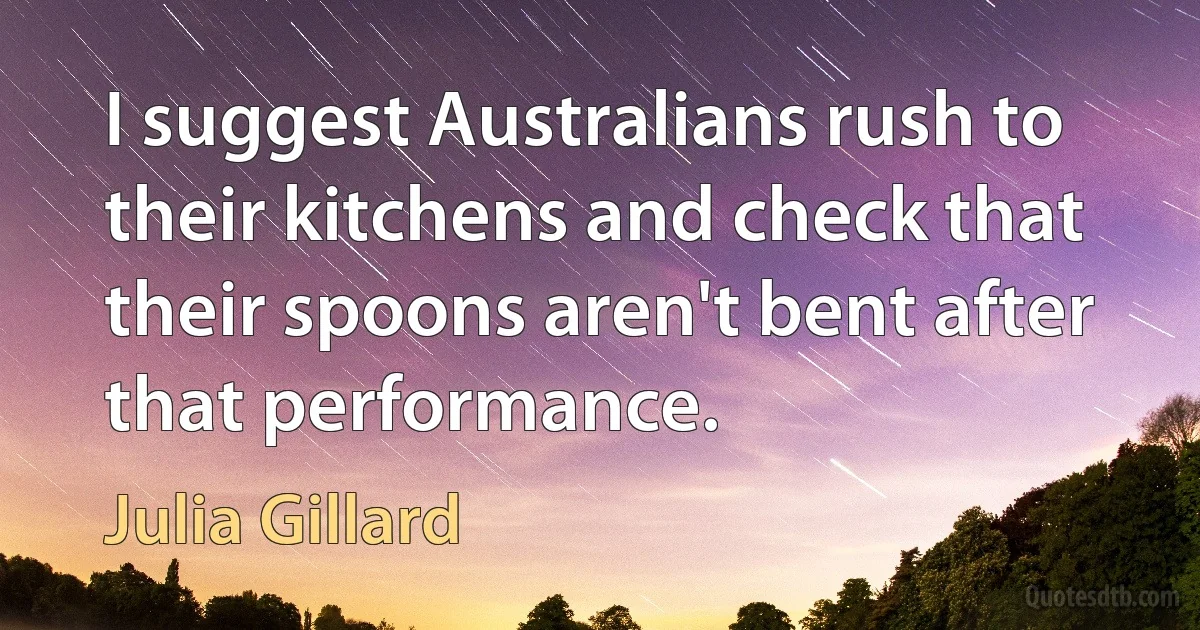 I suggest Australians rush to their kitchens and check that their spoons aren't bent after that performance. (Julia Gillard)